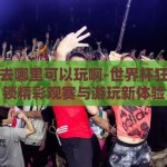世界杯去哪里可以玩啊-世界杯狂欢，解锁精彩观赛与游玩新体验