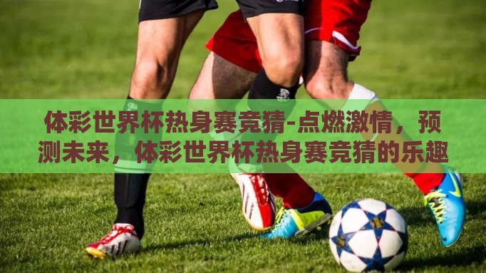 体彩世界杯热身赛竞猜-点燃激情，预测未来，体彩世界杯热身赛竞猜的乐趣与策略