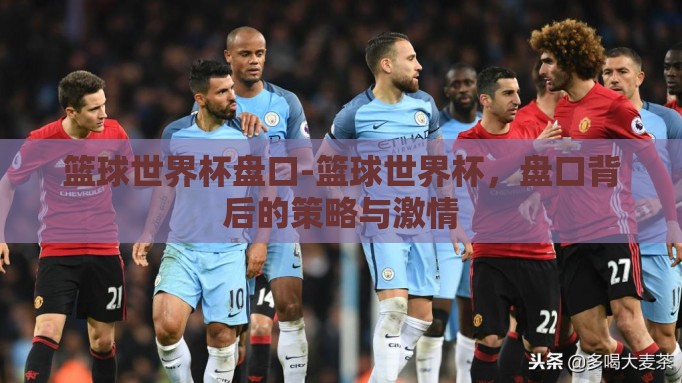 篮球世界杯盘口-篮球世界杯,盘口背后的策略与激情 篮球世界杯盘口-篮球世界杯,盘口背后的策略与激情