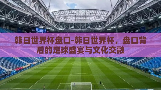 韩日世界杯盘口-韩日世界杯,盘口背后的足球盛宴与文化交融 韩日世界杯盘口-韩日世界杯,盘口背后的足球盛宴与文化交融