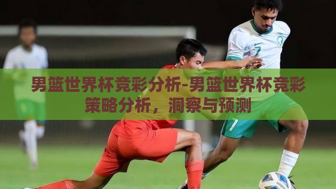 男篮世界杯竞彩分析-男篮世界杯竞彩策略分析,洞察与预测 男篮世界杯竞彩分析-男篮世界杯竞彩策略分析,洞察与预测
