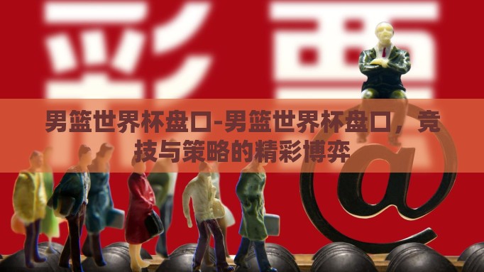男篮世界杯盘口-男篮世界杯盘口,竞技与策略的精彩博弈 男篮世界杯盘口-男篮世界杯盘口,竞技与策略的精彩博弈