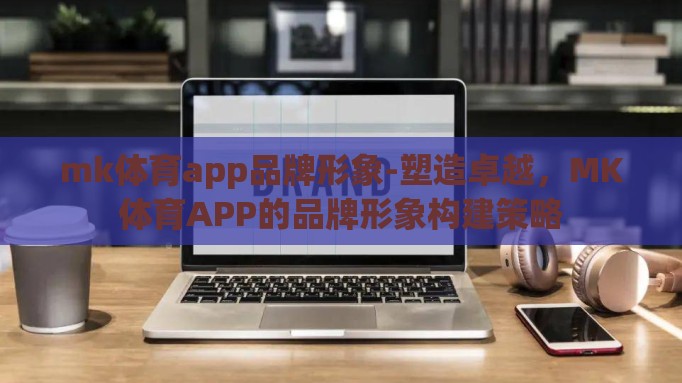 mk体育app品牌形象-塑造卓越，MK体育APP的品牌形象构建策略