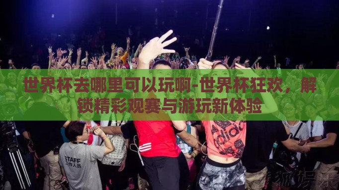 世界杯去哪里可以玩啊-世界杯狂欢，解锁精彩观赛与游玩新体验