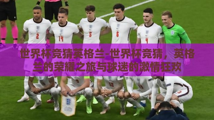 世界杯竞猜英格兰-世界杯竞猜,英格兰的荣耀之旅与球迷的激情狂欢 世界杯竞猜英格兰-世界杯竞猜,英格兰的荣耀之旅与球迷的激情狂欢
