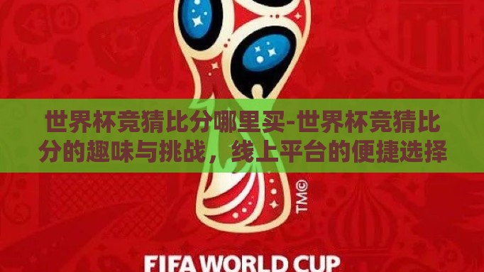 世界杯竞猜比分哪里买-世界杯竞猜比分的趣味与挑战,线上平台的便捷选择 世界杯竞猜比分哪里买-世界杯竞猜比分的趣味与挑战,线上平台的便捷选择