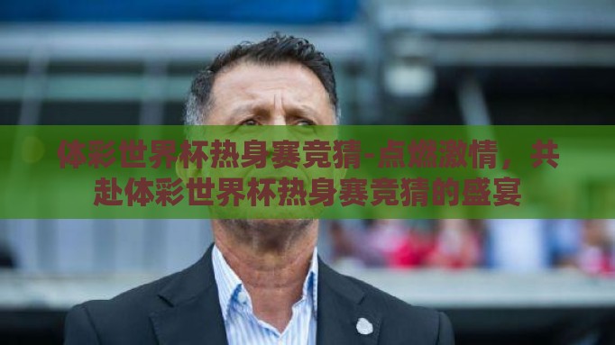体彩世界杯热身赛竞猜-点燃激情,共赴体彩世界杯热身赛竞猜的盛宴 体彩世界杯热身赛竞猜-点燃激情,共赴体彩世界杯热身赛竞猜的盛宴